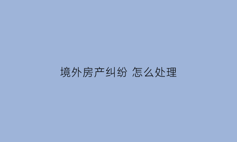 境外房产纠纷怎么处理(境外房产置业)